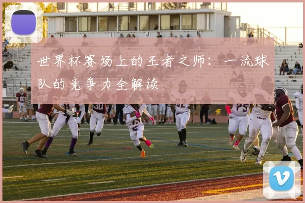 世界杯赛场上的王者之师：一流球队的竞争力全解读