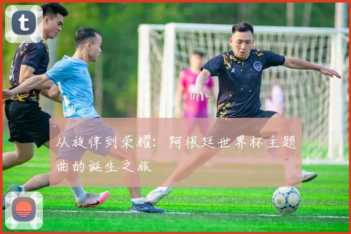 从旋律到荣耀：阿根廷世界杯主题曲的诞生之旅