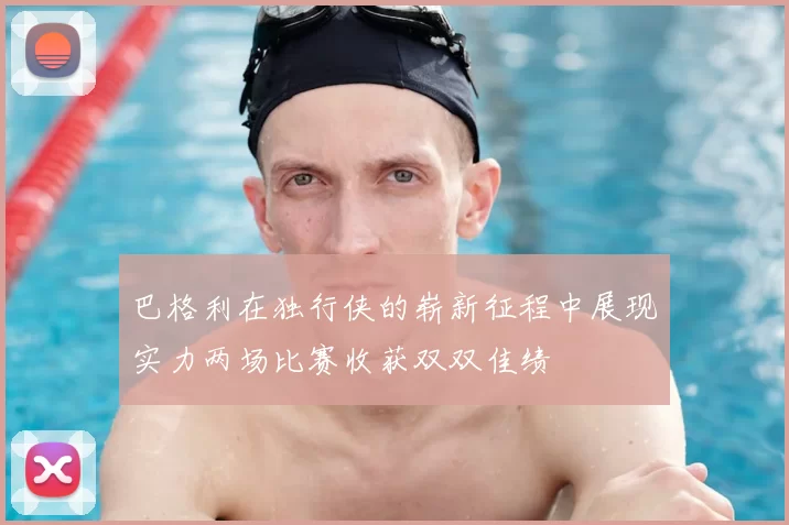 巴格利在独行侠的崭新征程中展现实力两场比赛收获双双佳绩