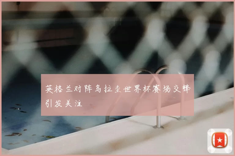 英格兰对阵乌拉圭世界杯赛场交锋引发关注
