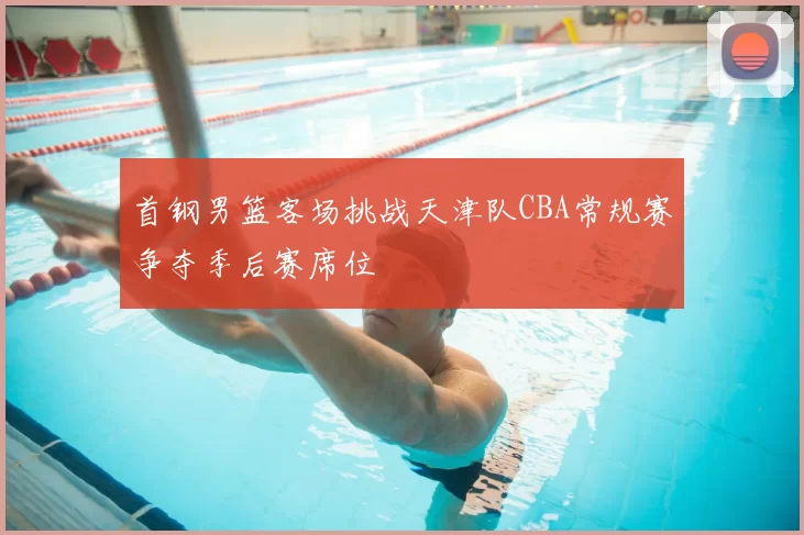 首钢男篮客场挑战天津队CBA常规赛争夺季后赛席位