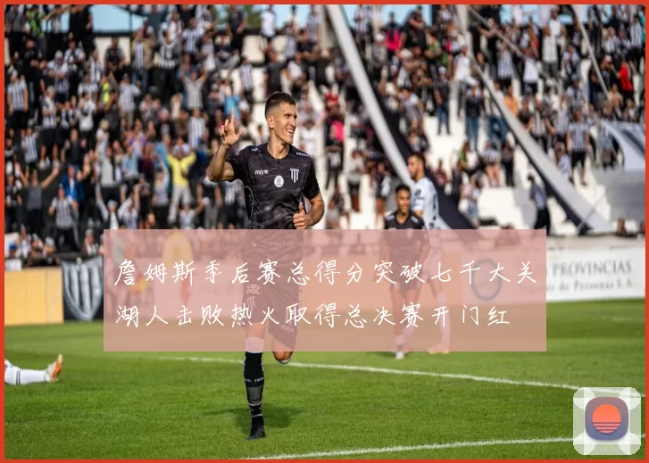 詹姆斯季后赛总得分突破七千大关湖人击败热火取得总决赛开门红