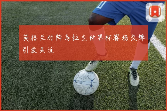英格兰对阵乌拉圭世界杯赛场交锋引发关注