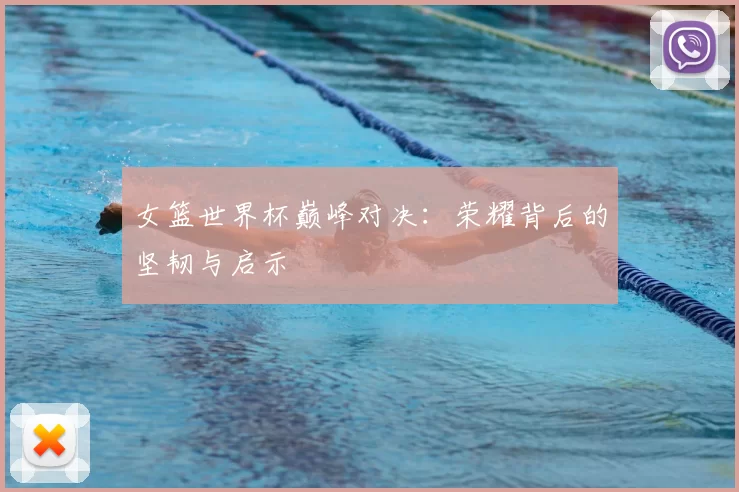 女篮世界杯巅峰对决：荣耀背后的坚韧与启示