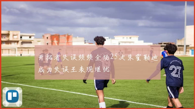 开拓者失误频频全场25次朱霍勒迪成为失误王表现堪忧