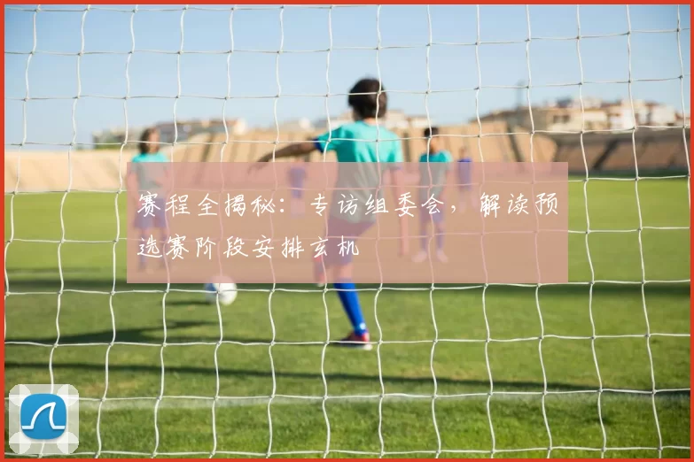 赛程全揭秘：专访组委会，解读预选赛阶段安排玄机