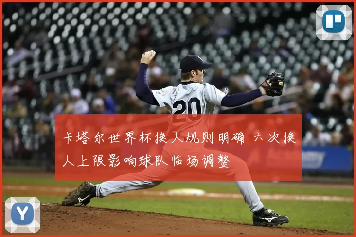 卡塔尔世界杯换人规则明确 六次换人上限影响球队临场调整