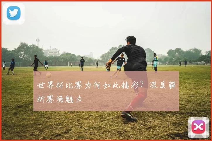 世界杯比赛为何如此精彩？深度解析赛场魅力