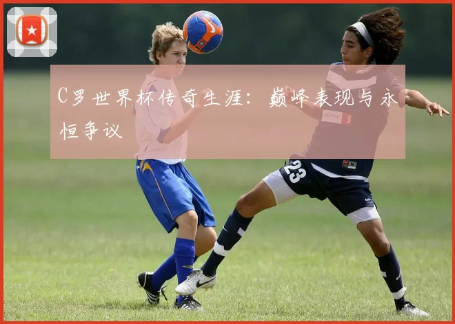 C罗世界杯传奇生涯：巅峰表现与永恒争议