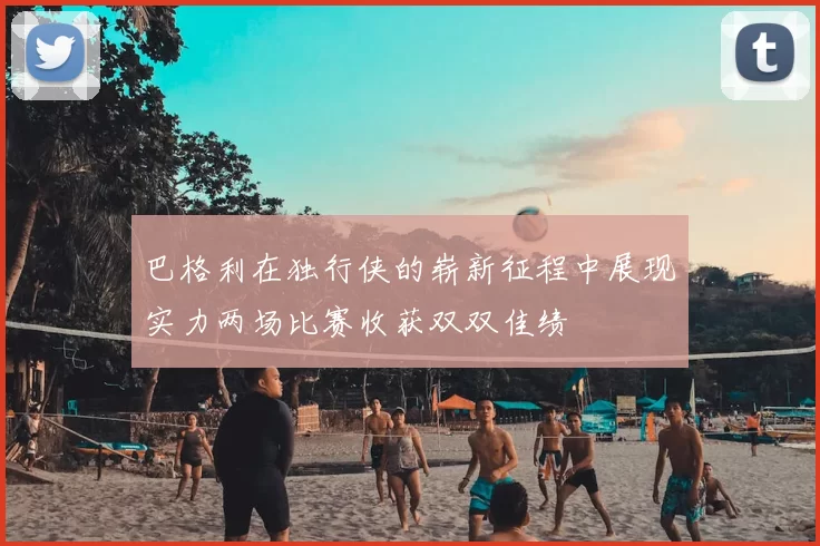 巴格利在独行侠的崭新征程中展现实力两场比赛收获双双佳绩