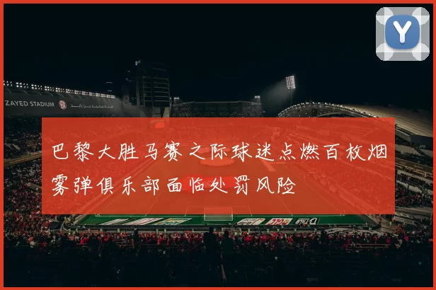 巴黎大胜马赛之际球迷点燃百枚烟雾弹俱乐部面临处罚风险