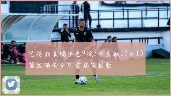 巴格利表现出色9投5中贡献15分13篮板领衔全队前场篮板数
