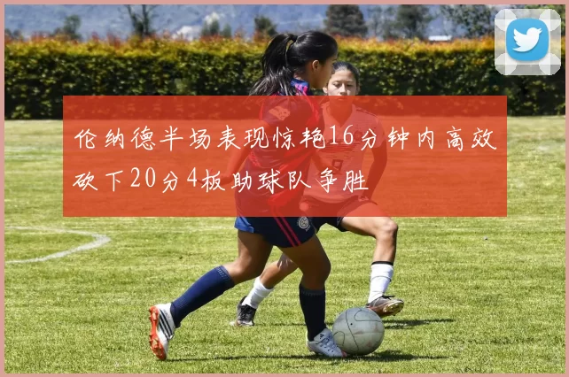 伦纳德半场表现惊艳16分钟内高效砍下20分4板助球队争胜