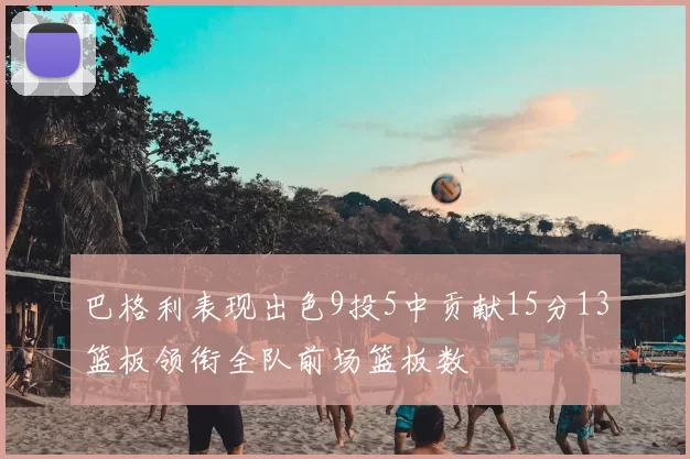 巴格利表现出色9投5中贡献15分13篮板领衔全队前场篮板数