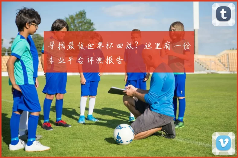 寻找最佳世界杯回放?这里有一份专业平台评测报告