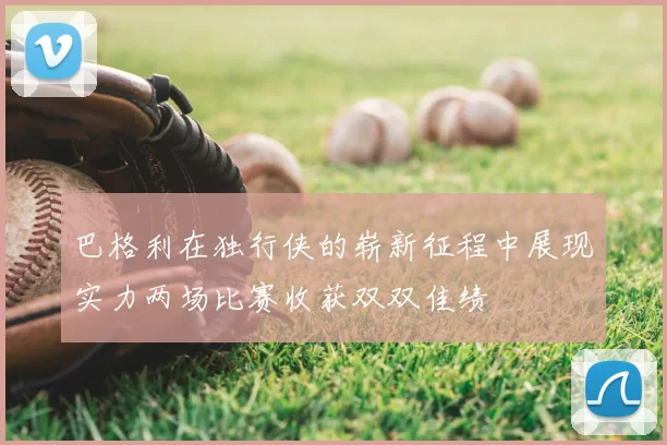 巴格利在独行侠的崭新征程中展现实力两场比赛收获双双佳绩
