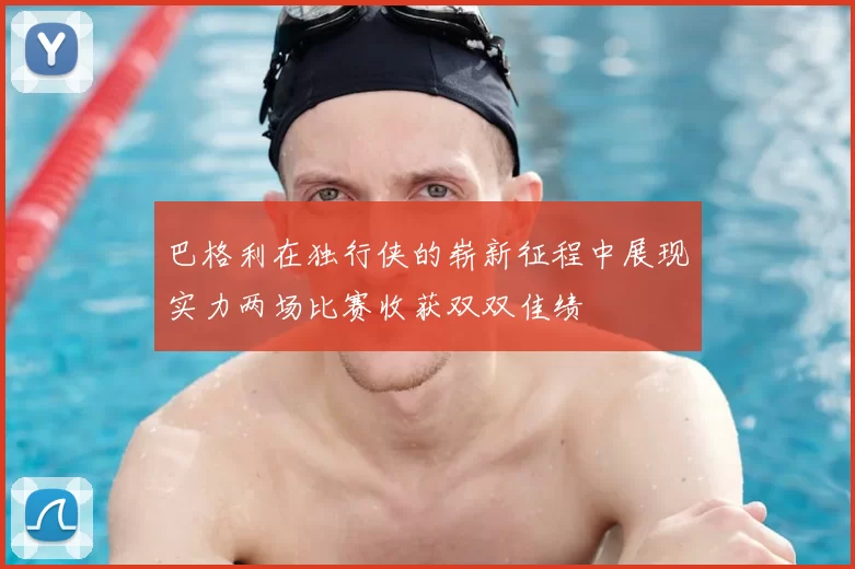 巴格利在独行侠的崭新征程中展现实力两场比赛收获双双佳绩