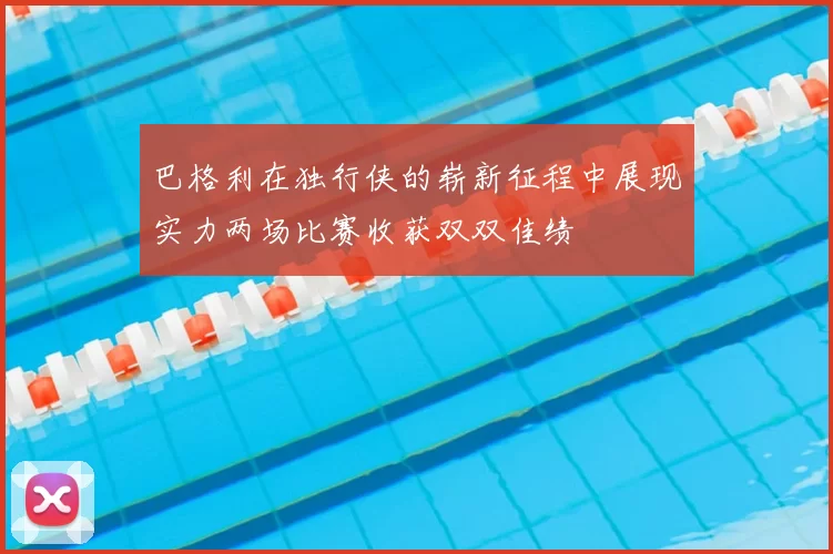 巴格利在独行侠的崭新征程中展现实力两场比赛收获双双佳绩