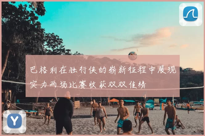 巴格利在独行侠的崭新征程中展现实力两场比赛收获双双佳绩