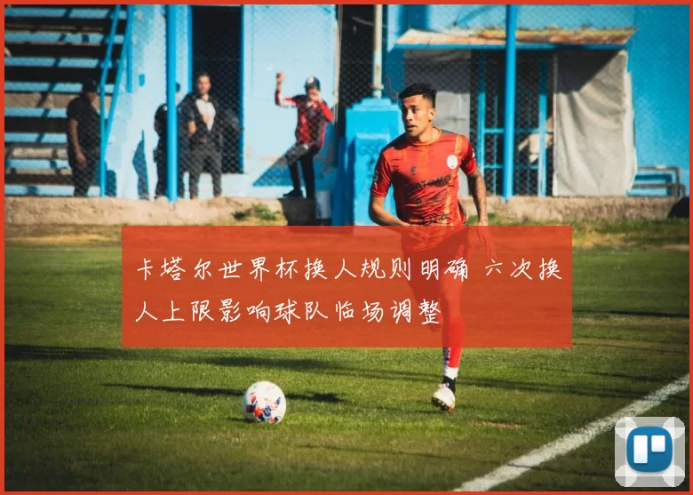 卡塔尔世界杯换人规则明确 六次换人上限影响球队临场调整