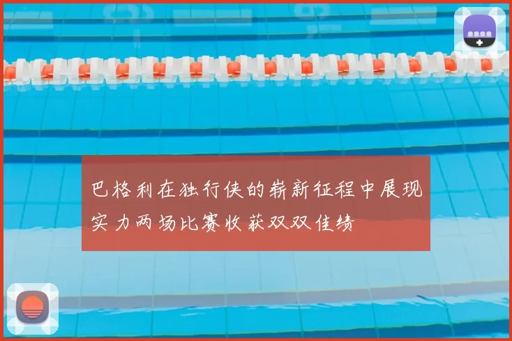 巴格利在独行侠的崭新征程中展现实力两场比赛收获双双佳绩