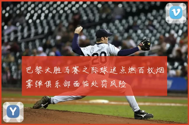 巴黎大胜马赛之际球迷点燃百枚烟雾弹俱乐部面临处罚风险