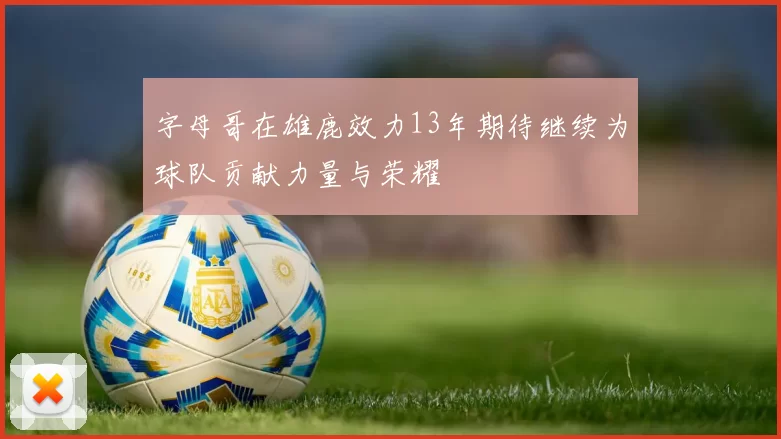 字母哥在雄鹿效力13年期待继续为球队贡献力量与荣耀