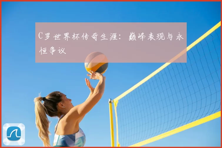 C罗世界杯传奇生涯：巅峰表现与永恒争议