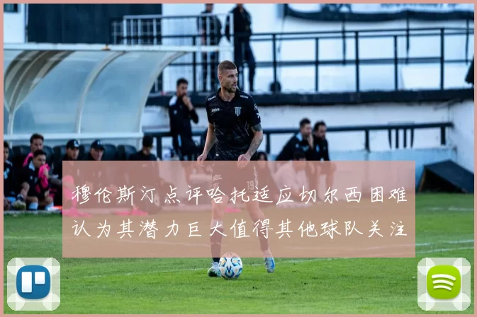 穆伦斯汀点评哈托适应切尔西困难认为其潜力巨大值得其他球队关注