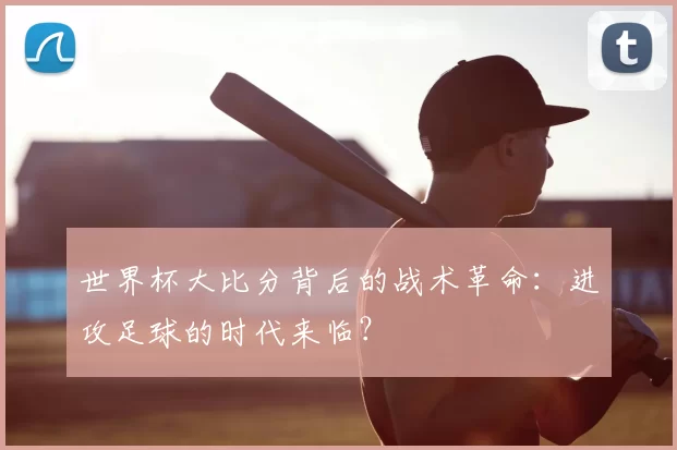 世界杯大比分背后的战术革命：进攻足球的时代来临？