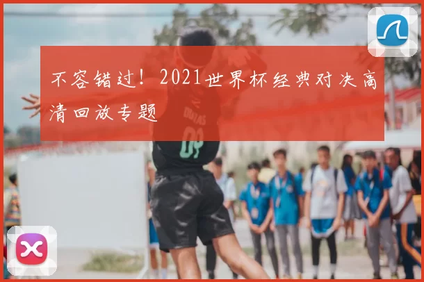 不容错过!2021世界杯经典对决高清回放专题