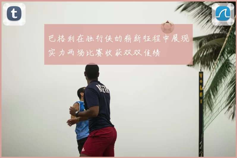 巴格利在独行侠的崭新征程中展现实力两场比赛收获双双佳绩