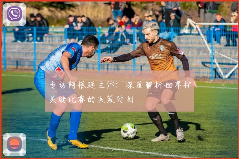 专访阿根廷主帅：深度解析世界杯关键比赛的决策时刻
