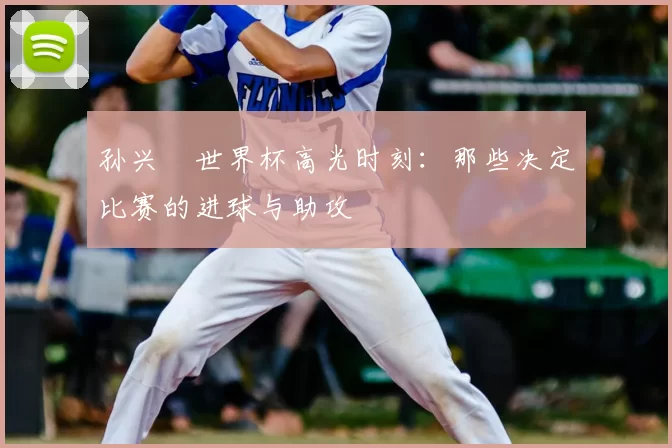 孙兴慜世界杯高光时刻:那些决定比赛的进球与助攻