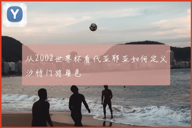 从2002世界杯看代亚耶亚如何定义沙特门将角色