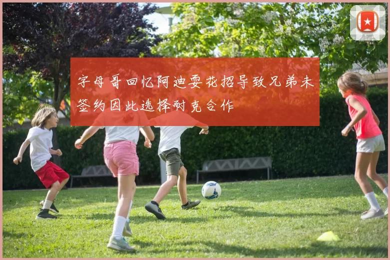 字母哥回忆阿迪耍花招导致兄弟未签约因此选择耐克合作