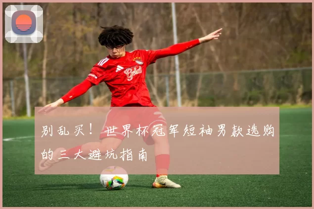 别乱买!世界杯冠军短袖男款选购的三大避坑指南