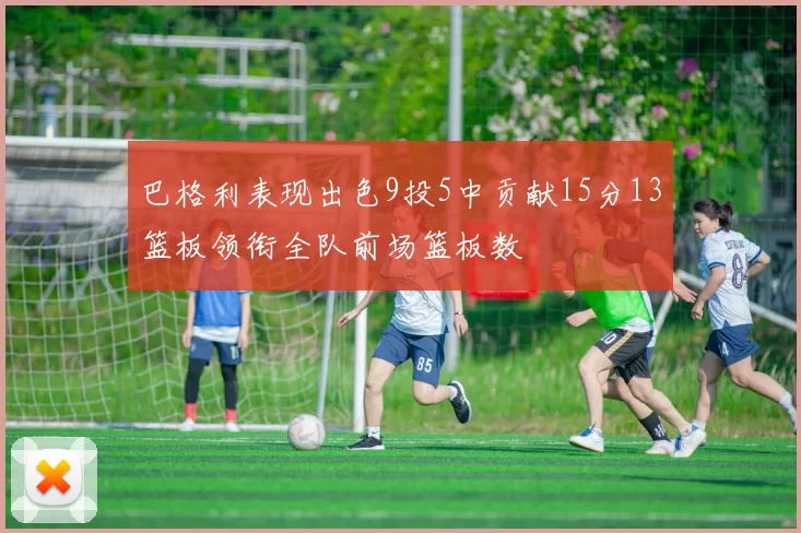 巴格利表现出色9投5中贡献15分13篮板领衔全队前场篮板数