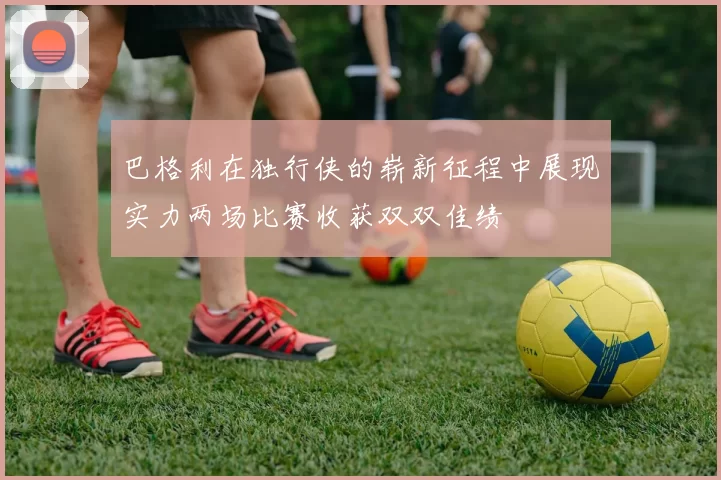巴格利在独行侠的崭新征程中展现实力两场比赛收获双双佳绩