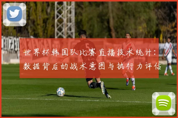 世界杯韩国队比赛直播技术统计：数据背后的战术意图与执行力评估