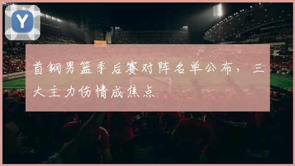 首钢男篮季后赛对阵名单公布，三大主力伤情成焦点