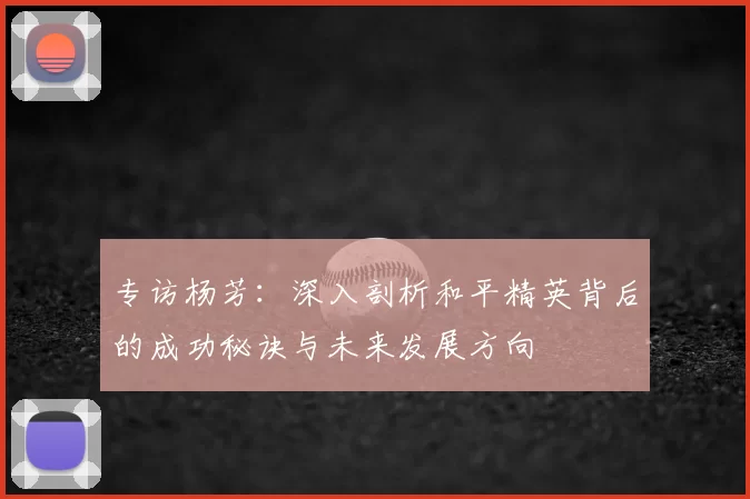 专访杨芳：深入剖析和平精英背后的成功秘诀与未来发展方向