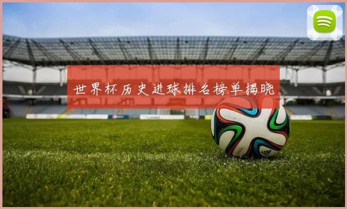世界杯历史进球排名榜单揭晓