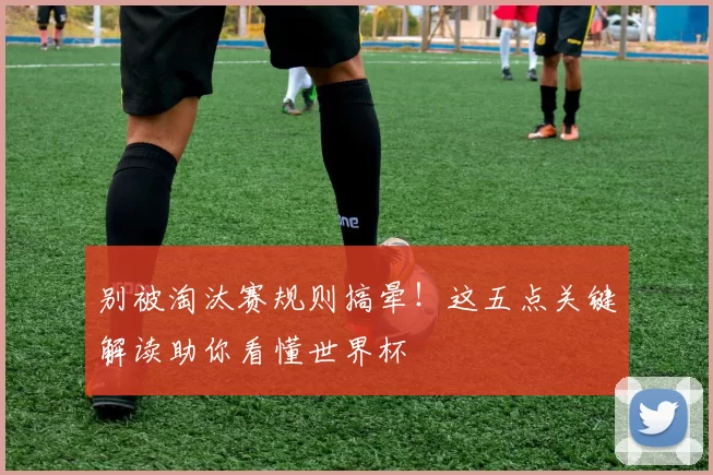 别被淘汰赛规则搞晕！这五点关键解读助你看懂世界杯