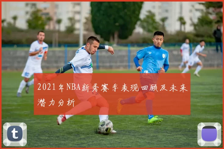 2021年NBA新秀赛季表现回顾及未来潜力分析