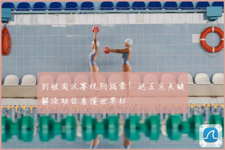 别被淘汰赛规则搞晕！这五点关键解读助你看懂世界杯
