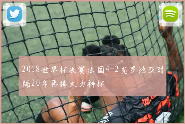 2018世界杯决赛法国4-2克罗地亚时隔20年再捧大力神杯