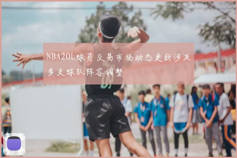 NBA2OL球员交易市场动态更新涉及多支球队阵容调整