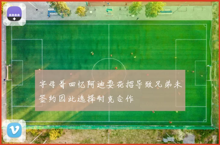 字母哥回忆阿迪耍花招导致兄弟未签约因此选择耐克合作