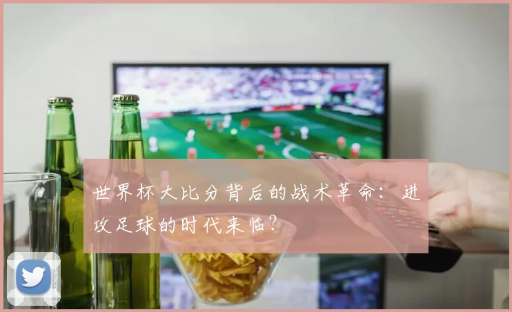 世界杯大比分背后的战术革命：进攻足球的时代来临？